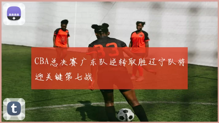 CBA总决赛广东队逆转取胜辽宁队将迎关键第七战