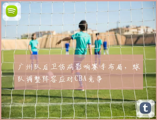 广州队后卫伤病影响赛季布局，球队调整阵容应对CBA竞争