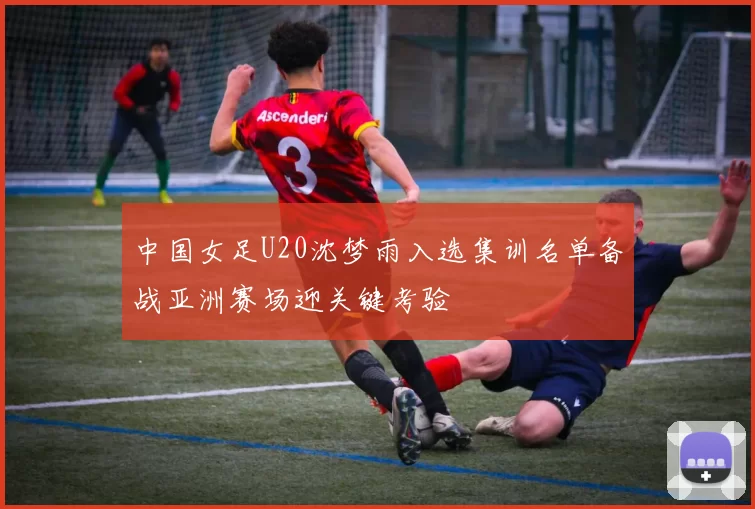 中国女足U20沈梦雨入选集训名单备战亚洲赛场迎关键考验