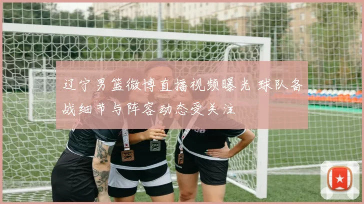 辽宁男篮微博直播视频曝光 球队备战细节与阵容动态受关注